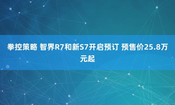 拳控策略 智界R7和新S7开启预订 预售价25.8万元起