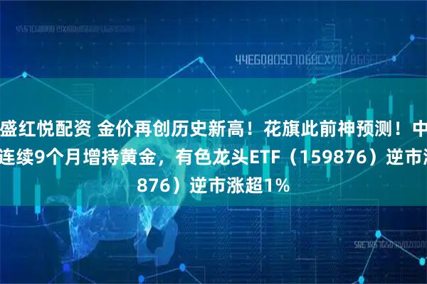盛红悦配资 金价再创历史新高！花旗此前神预测！中国央行连续9个月增持黄金，有色龙头ETF（159876）逆市涨超1%