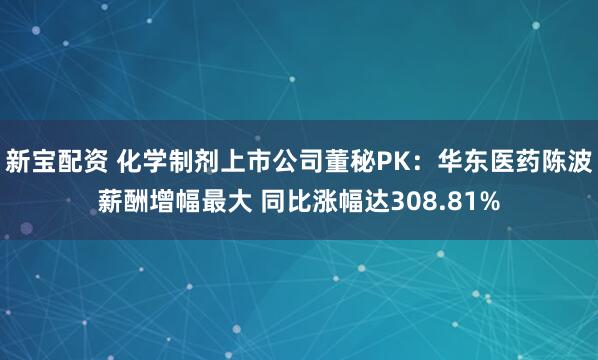 新宝配资 化学制剂上市公司董秘PK：华东医药陈波薪酬增幅最大 同比涨幅达308.81%