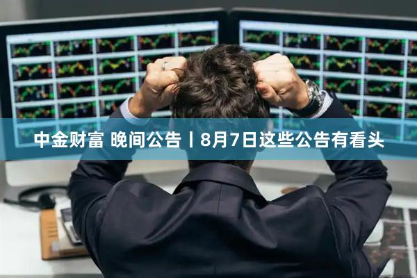 中金财富 晚间公告丨8月7日这些公告有看头