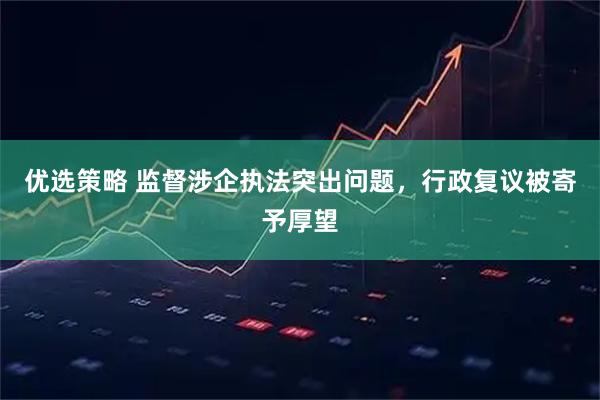 优选策略 监督涉企执法突出问题，行政复议被寄予厚望