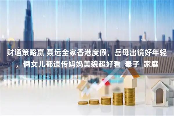 财通策略赢 聂远全家香港度假，岳母出镜好年轻，俩女儿都遗传妈妈美貌超好看_秦子_家庭