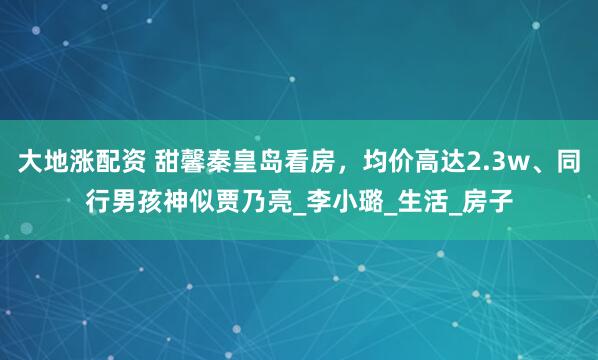 大地涨配资 甜馨秦皇岛看房，均价高达2.3w、同行男孩神似贾乃亮_李小璐_生活_房子