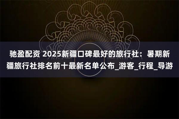 驰盈配资 2025新疆口碑最好的旅行社：暑期新疆旅行社排名前十最新名单公布_游客_行程_导游