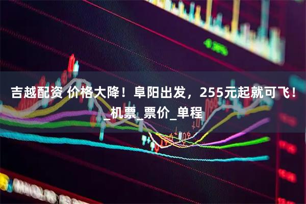 吉越配资 价格大降！阜阳出发，255元起就可飞！_机票_票价_单程