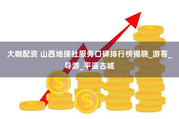 大咖配资 山西地接社服务口碑排行榜揭晓_游客_导游_平遥古城
