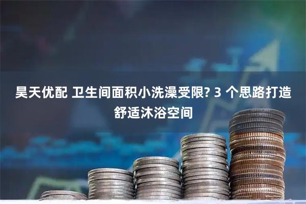昊天优配 卫生间面积小洗澡受限? 3 个思路打造舒适沐浴空间