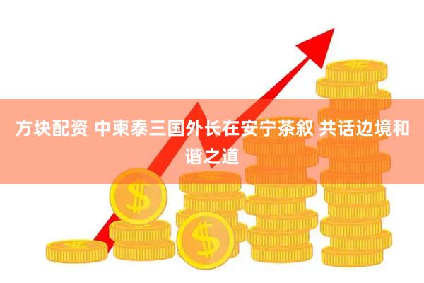 方块配资 中柬泰三国外长在安宁茶叙 共话边境和谐之道