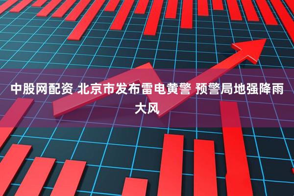 中股网配资 北京市发布雷电黄警 预警局地强降雨大风