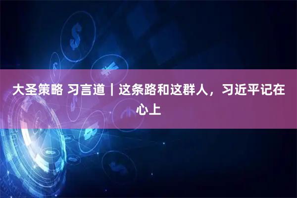 大圣策略 习言道｜这条路和这群人，习近平记在心上