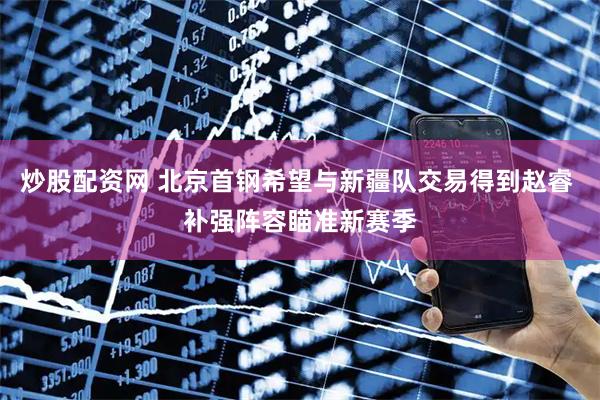 炒股配资网 北京首钢希望与新疆队交易得到赵睿 补强阵容瞄准新赛季