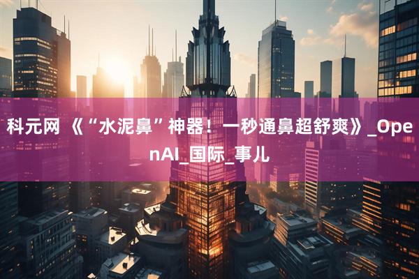 科元网 《“水泥鼻”神器！一秒通鼻超舒爽》_OpenAI_国际_事儿