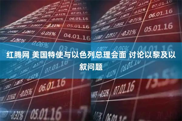 红腾网 美国特使与以色列总理会面 讨论以黎及以叙问题