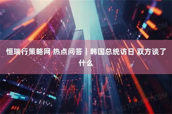 恒瑞行策略网 热点问答｜韩国总统访日 双方谈了什么