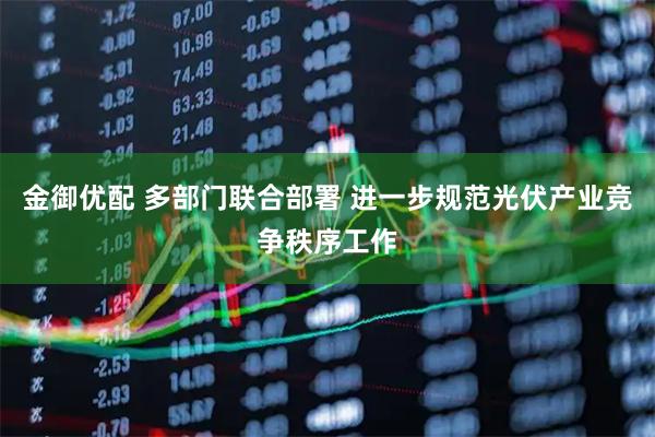 金御优配 多部门联合部署 进一步规范光伏产业竞争秩序工作