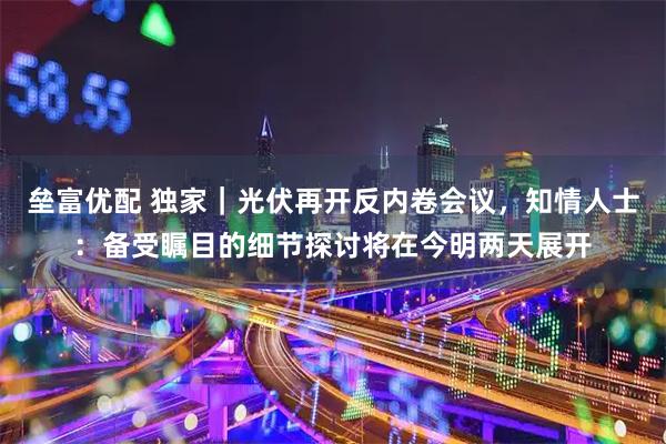 垒富优配 独家｜光伏再开反内卷会议，知情人士：备受瞩目的细节探讨将在今明两天展开