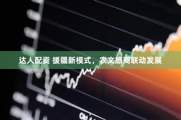 达人配资 援疆新模式，农文旅商联动发展