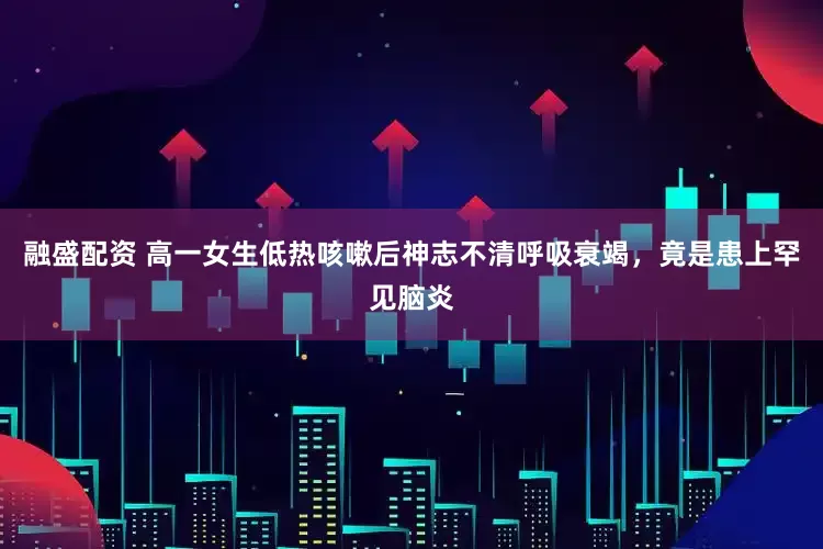 融盛配资 高一女生低热咳嗽后神志不清呼吸衰竭，竟是患上罕见脑炎