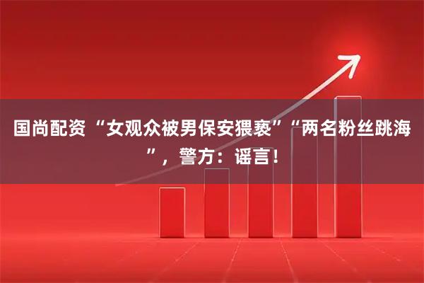 国尚配资 “女观众被男保安猥亵”“两名粉丝跳海”，警方：谣言！