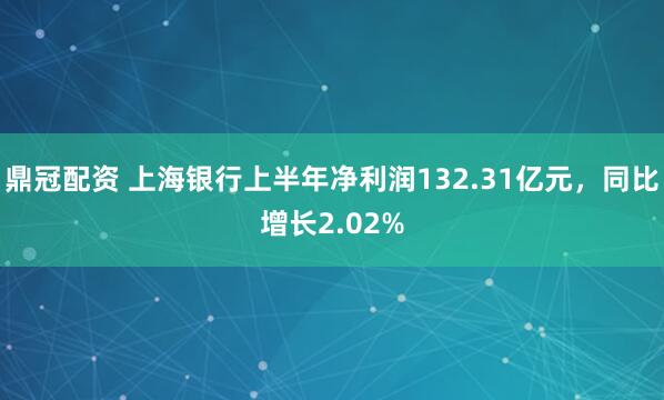 鼎冠配资 上海银行上半年净利润132.31亿元，同比增长2.02%