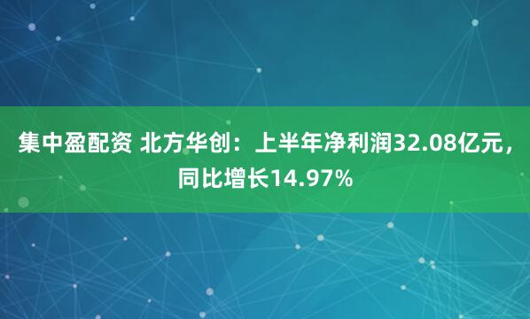 集中盈配资 北方华创：上半年净利润32.08亿元，同比增长14.97%