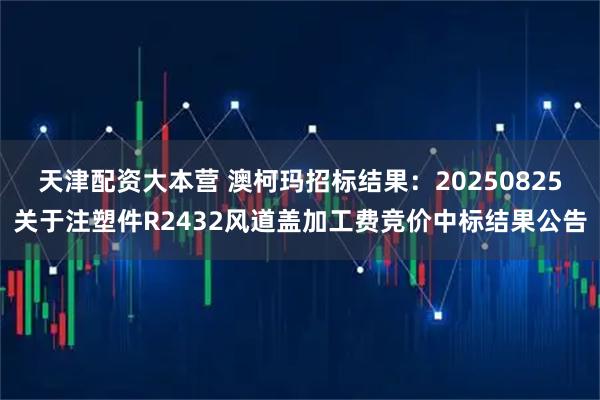 天津配资大本营 澳柯玛招标结果：20250825关于注塑件R2432风道盖加工费竞价中标结果公告