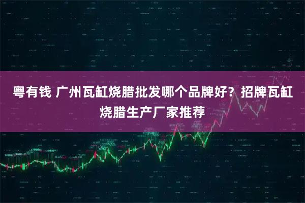 粤有钱 广州瓦缸烧腊批发哪个品牌好？招牌瓦缸烧腊生产厂家推荐