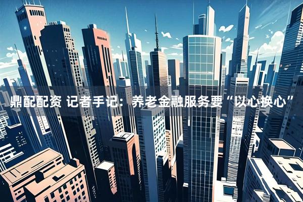 鼎配配资 记者手记：养老金融服务要“以心换心”