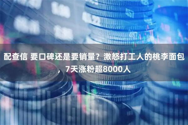 配查信 要口碑还是要销量？激怒打工人的桃李面包，7天涨粉超8000人