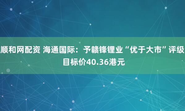 顺和网配资 海通国际：予赣锋锂业“优于大市”评级 目标价40.36港元