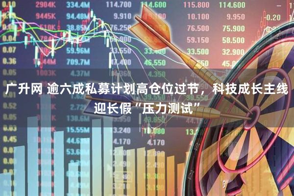 广升网 逾六成私募计划高仓位过节，科技成长主线迎长假“压力测试”