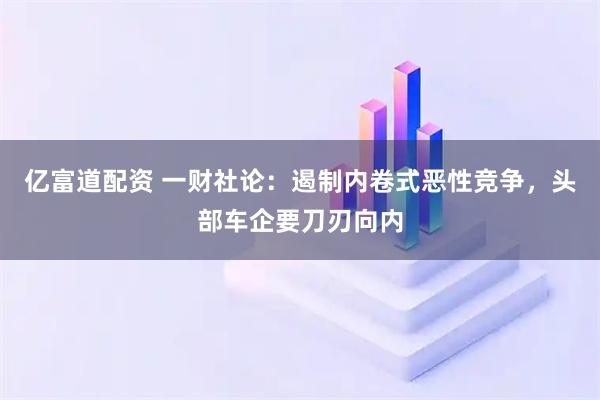 亿富道配资 一财社论：遏制内卷式恶性竞争，头部车企要刀刃向内