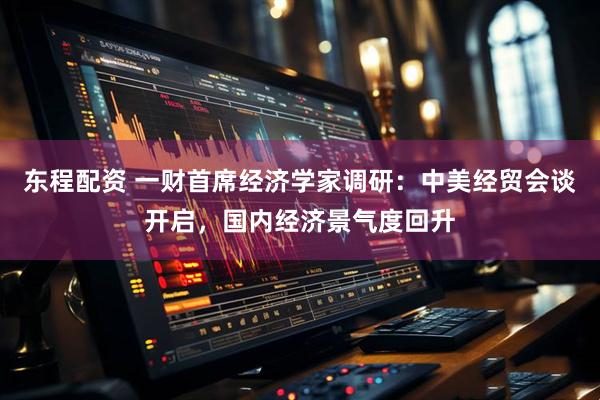 东程配资 一财首席经济学家调研：中美经贸会谈开启，国内经济景气度回升