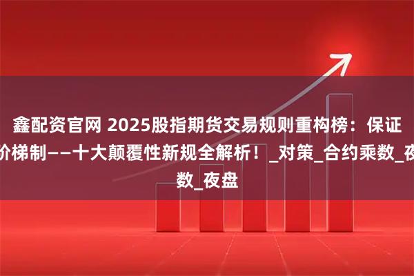 鑫配资官网 2025股指期货交易规则重构榜：保证金阶梯制——十大颠覆性新规全解析！_对策_合约乘数_夜盘