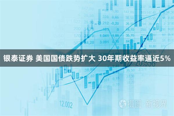 银泰证券 美国国债跌势扩大 30年期收益率逼近5%