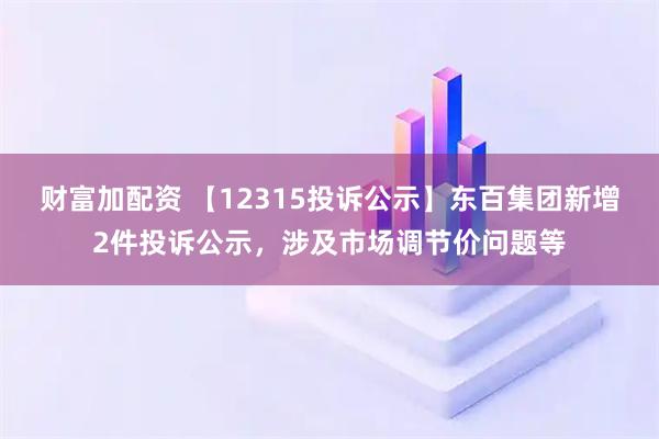 财富加配资 【12315投诉公示】东百集团新增2件投诉公示,涉及市场调节价问题等