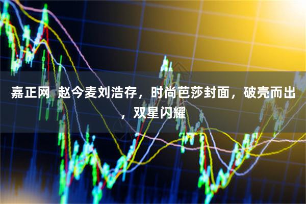 嘉正网  赵今麦刘浩存，时尚芭莎封面，破壳而出，双星闪耀