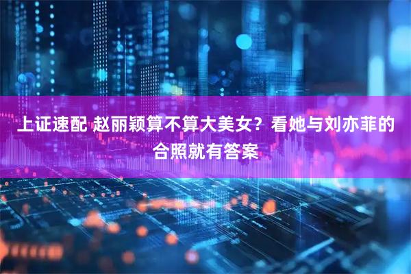 上证速配 赵丽颖算不算大美女？看她与刘亦菲的合照就有答案