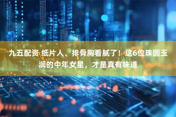 九五配资 纸片人、排骨胸看腻了！这6位珠圆玉润的中年女星，才是真有味道
