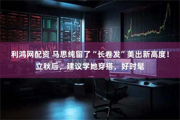 利鸿网配资 马思纯留了“长卷发”美出新高度！立秋后，建议学她穿搭，好时髦
