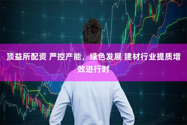 顶益所配资 严控产能，绿色发展 建材行业提质增效进行时