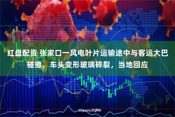 红盘配资 张家口一风电叶片运输途中与客运大巴碰擦，车头变形玻璃碎裂，当地回应