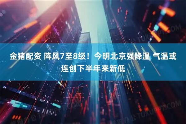 金猪配资 阵风7至8级！今明北京强降温 气温或连创下半年来新低