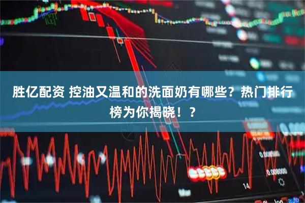 胜亿配资 控油又温和的洗面奶有哪些？热门排行榜为你揭晓！？