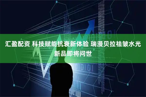 汇盈配资 科技赋能抗衰新体验 瑞漫贝拉祛皱水光新品即将问世