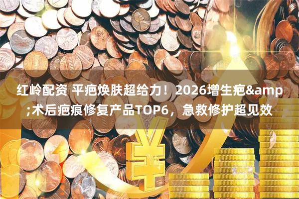 红岭配资 平疤焕肤超给力！2026增生疤&术后疤痕修复产品TOP6，急救修护超见效