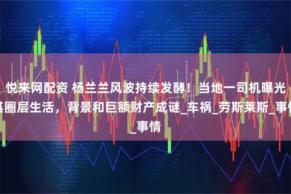 悦来网配资 杨兰兰风波持续发酵！当地一司机曝光其圈层生活，背景和巨额财产成谜_车祸_劳斯莱斯_事情