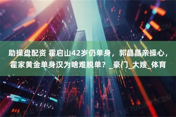 助操盘配资 霍启山42岁仍单身,郭晶晶亲操心,霍家黄金单身汉为啥难脱单?_豪门_大嫂_体育