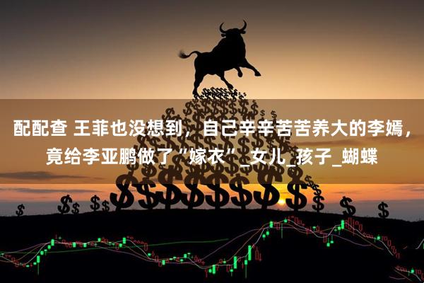 配配查 王菲也没想到，自己辛辛苦苦养大的李嫣，竟给李亚鹏做了“嫁衣”_女儿_孩子_蝴蝶