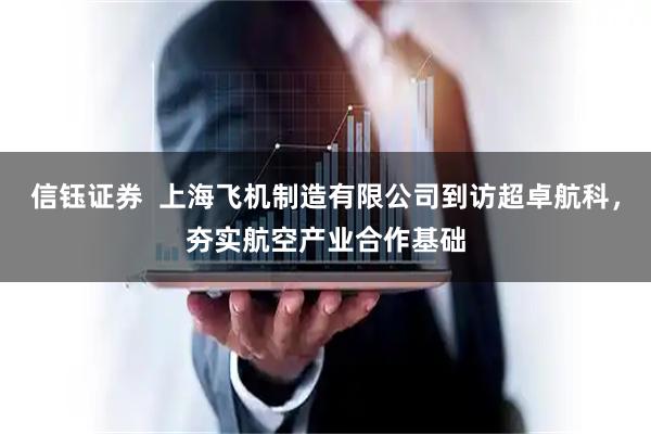 信钰证券  上海飞机制造有限公司到访超卓航科，夯实航空产业合作基础
